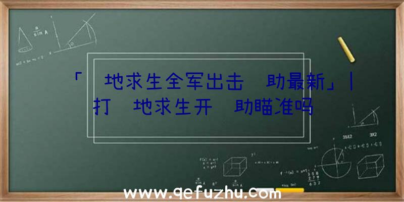 「绝地求生全军出击辅助最新」|打绝地求生开辅助瞄准吗